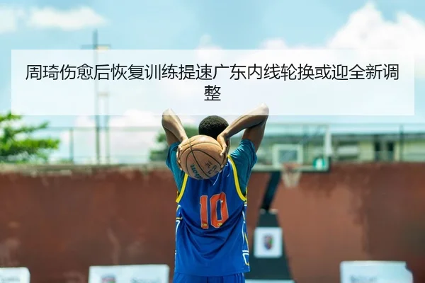 周琦伤愈后恢复训练提速广东内线轮换或迎全新调整